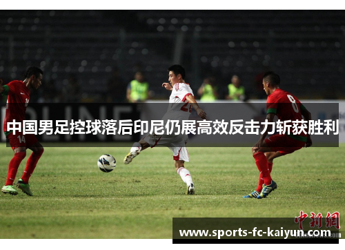中国男足控球落后印尼仍展高效反击力斩获胜利 中国男足控球落后印尼仍展高效反击力斩获胜利
